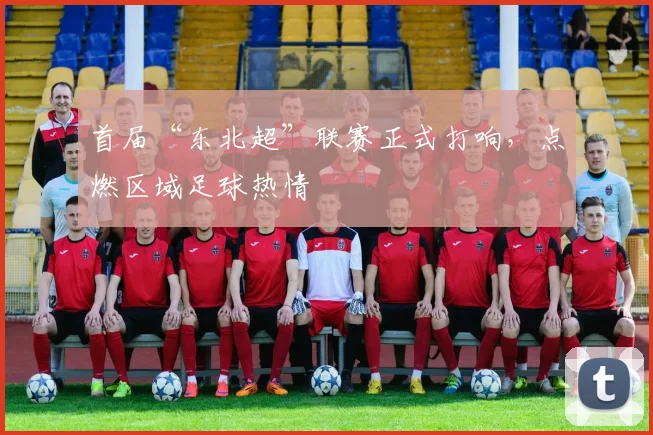 首届“东北超”联赛正式打响，点燃区域足球热情