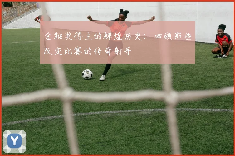 金靴奖得主的辉煌历史：回顾那些改变比赛的传奇射手