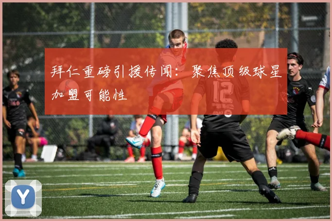 拜仁重磅引援传闻：聚焦顶级球星加盟可能性