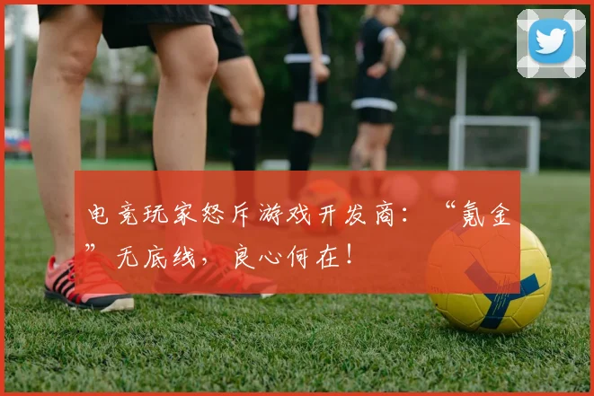 电竞玩家怒斥游戏开发商：“氪金”无底线，良心何在！