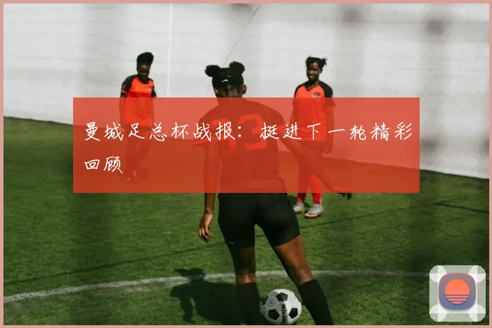曼城足总杯战报：挺进下一轮精彩回顾