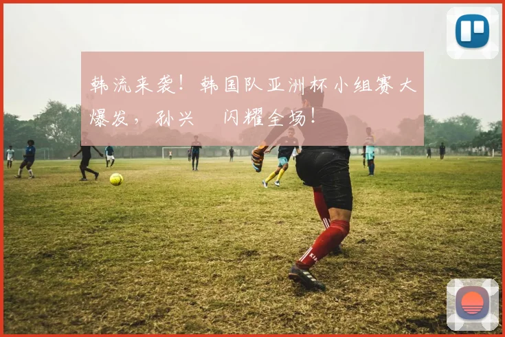 韩流来袭！韩国队亚洲杯小组赛大爆发，孙兴慜闪耀全场！