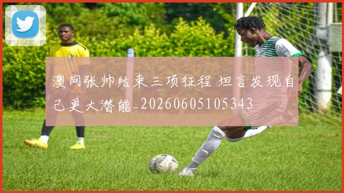 澳网张帅结束三项征程 坦言发现自己更大潜能_20260605105343
