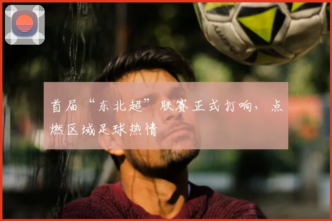 首届“东北超”联赛正式打响，点燃区域足球热情