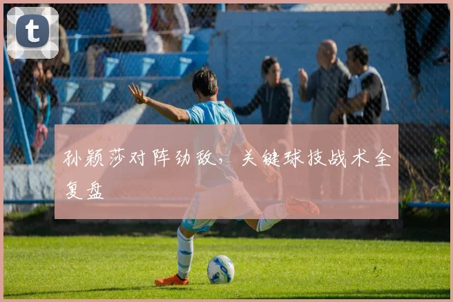 孙颖莎对阵劲敌,关键球技战术全复盘