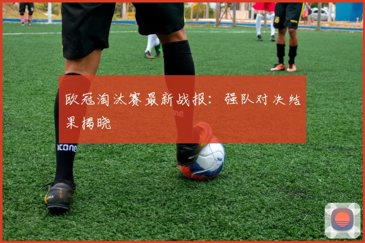 欧冠淘汰赛最新战报：强队对决结果揭晓