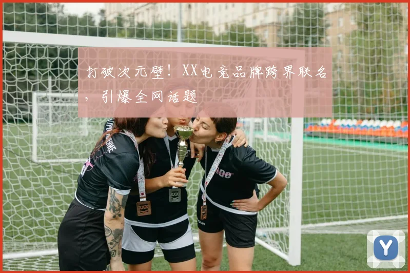 打破次元壁！XX电竞品牌跨界联名，引爆全网话题