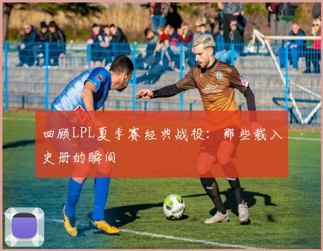 回顾LPL夏季赛经典战役：那些载入史册的瞬间