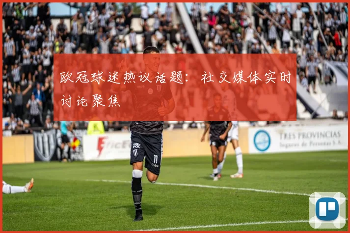 欧冠球迷热议话题：社交媒体实时讨论聚焦