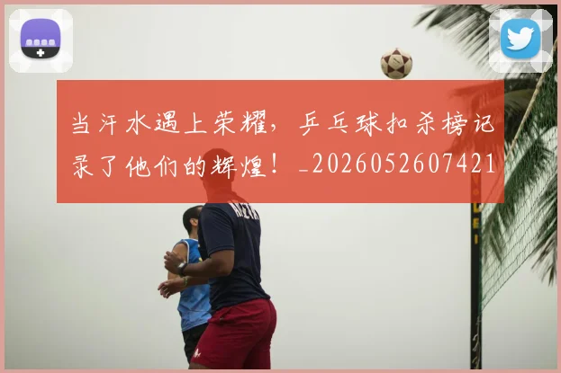 当汗水遇上荣耀，乒乓球扣杀榜记录了他们的辉煌！_20260526074216
