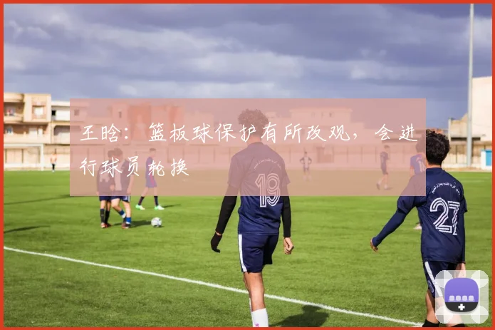 王晗：篮板球保护有所改观，会进行球员轮换