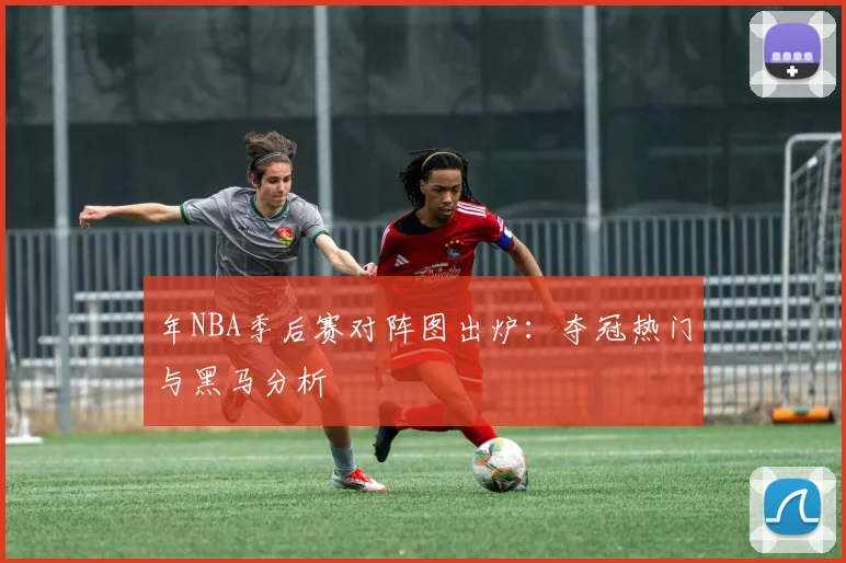 年NBA季后赛对阵图出炉：夺冠热门与黑马分析