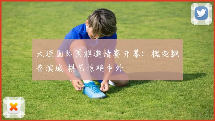 大连国际围棋邀请赛开幕：槐花飘香滨城 棋艺惊艳中外