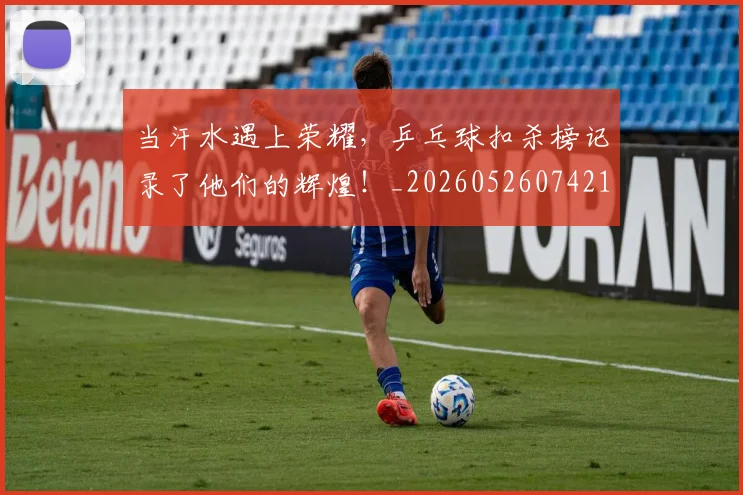 当汗水遇上荣耀，乒乓球扣杀榜记录了他们的辉煌！_20260526074216