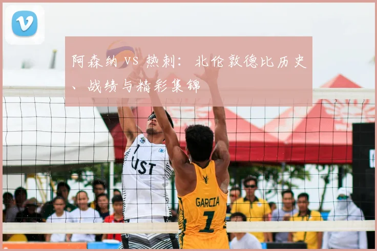 阿森纳 vs 热刺:北伦敦德比历史、战绩与精彩集锦