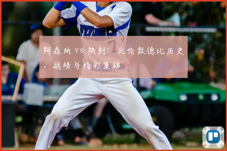 阿森纳 vs 热刺:北伦敦德比历史、战绩与精彩集锦