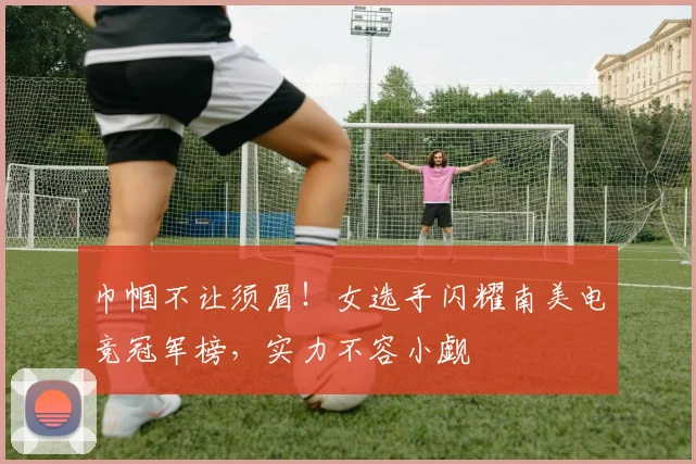 巾帼不让须眉！女选手闪耀南美电竞冠军榜，实力不容小觑