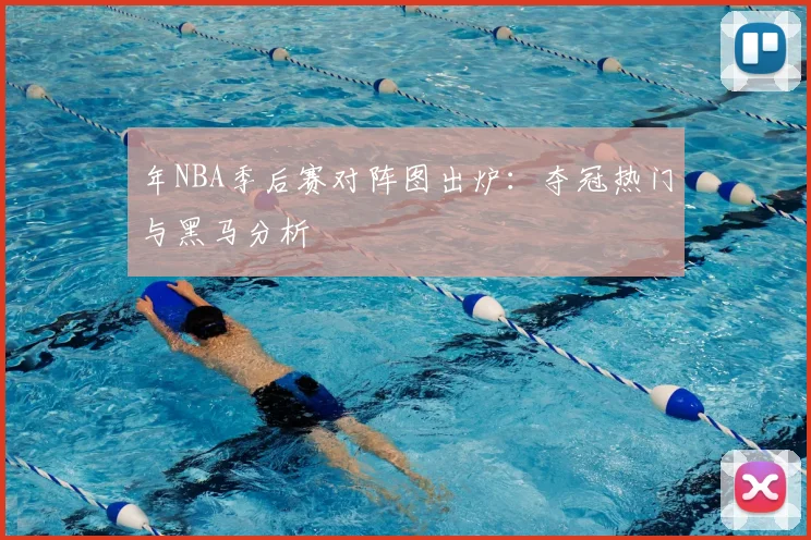 年NBA季后赛对阵图出炉：夺冠热门与黑马分析