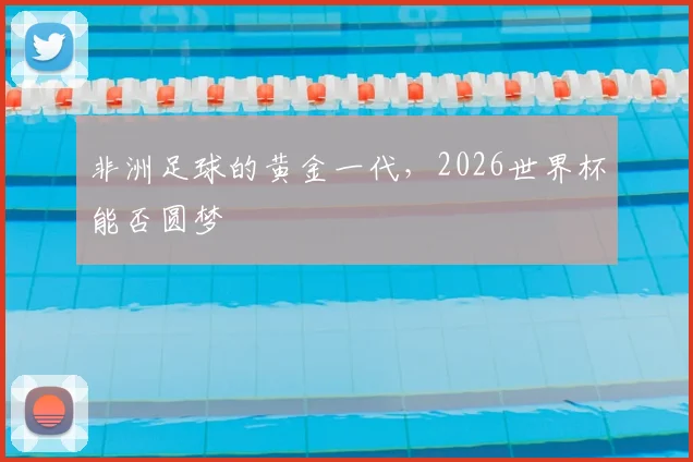 非洲足球的黄金一代,2026世界杯能否圆梦