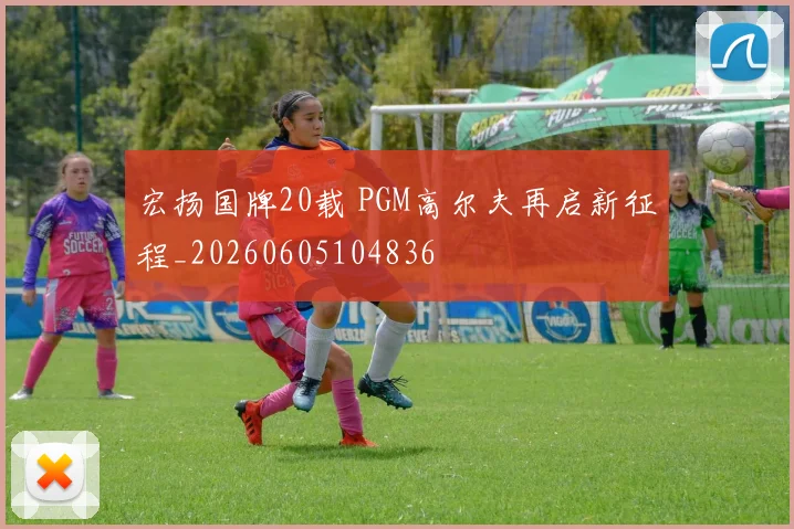 宏扬国牌20载 PGM高尔夫再启新征程_20260605104836