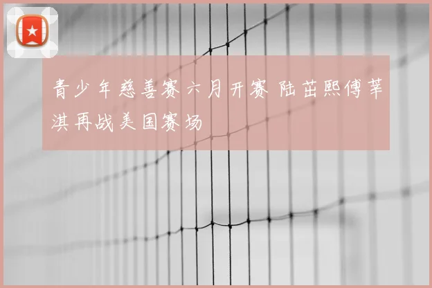 青少年慈善赛六月开赛 陆茁熙傅莘淇再战美国赛场