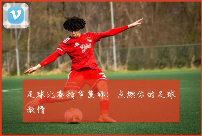 足球比赛精华集锦：点燃你的足球激情