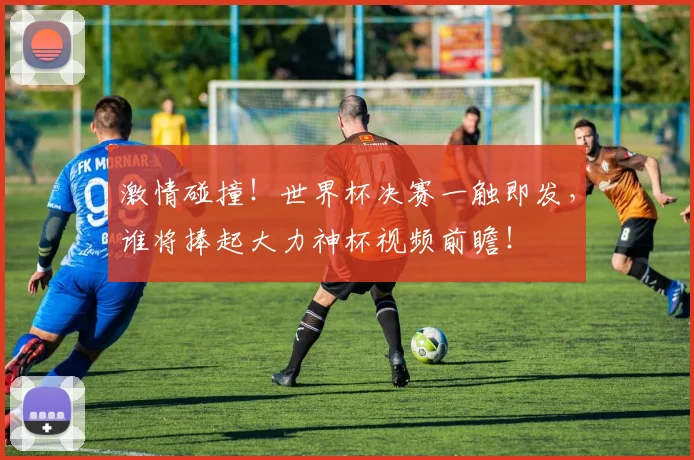 激情碰撞！世界杯决赛一触即发，谁将捧起大力神杯视频前瞻！