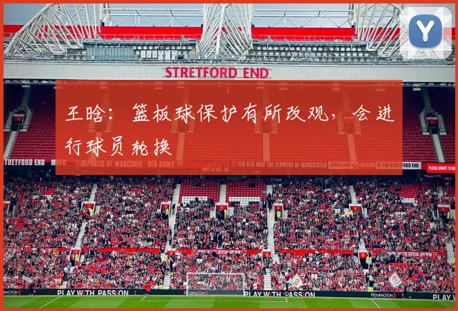 王晗：篮板球保护有所改观，会进行球员轮换