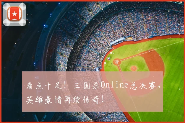 看点十足！三国杀Online总决赛，英雄豪情再续传奇！