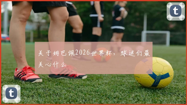 关于姆巴佩2026世界杯，球迷们最关心什么
